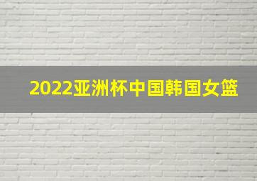 2022亚洲杯中国韩国女篮