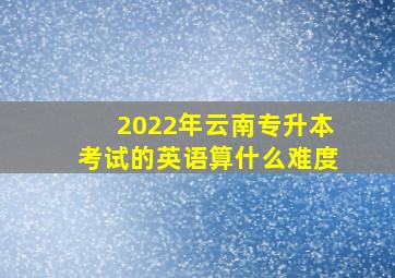 2022年云南专升本考试的英语算什么难度