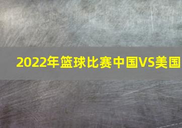 2022年篮球比赛中国VS美国