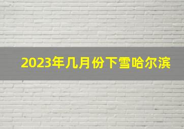 2023年几月份下雪哈尔滨