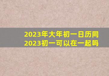 2023年大年初一日历同2023初一可以在一起吗