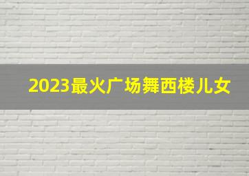 2023最火广场舞西楼儿女