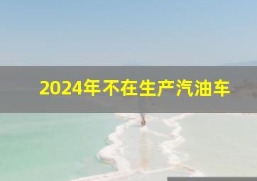 2024年不在生产汽油车