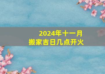 2024年十一月搬家吉日几点开火