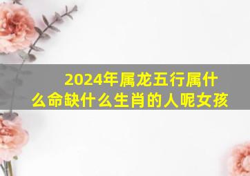 2024年属龙五行属什么命缺什么生肖的人呢女孩