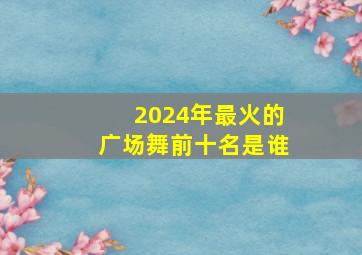 2024年最火的广场舞前十名是谁