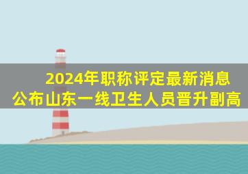 2024年职称评定最新消息公布山东一线卫生人员晋升副高