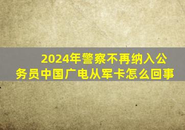 2024年警察不再纳入公务员中国广电从军卡怎么回事