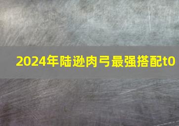 2024年陆逊肉弓最强搭配t0