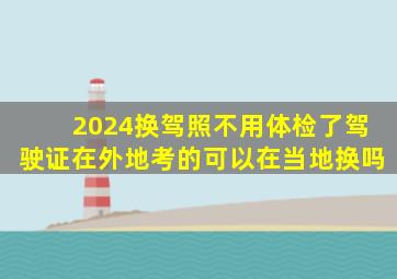 2024换驾照不用体检了驾驶证在外地考的可以在当地换吗