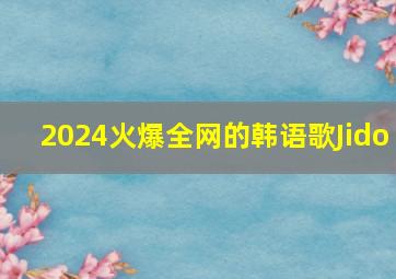 2024火爆全网的韩语歌Jido