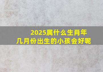 2025属什么生肖年几月份出生的小孩会好呢