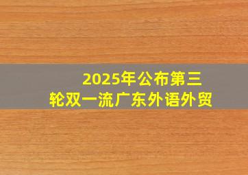 2025年公布第三轮双一流广东外语外贸