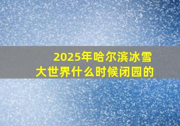 2025年哈尔滨冰雪大世界什么时候闭园的