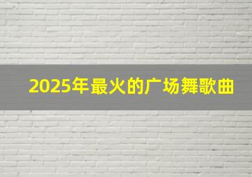 2025年最火的广场舞歌曲