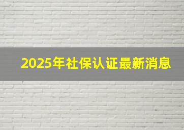 2025年社保认证最新消息