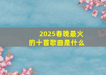 2025春晚最火的十首歌曲是什么