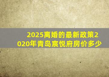 2025离婚的最新政策2020年青岛宸悦府房价多少