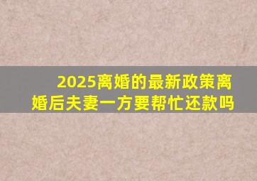 2025离婚的最新政策离婚后夫妻一方要帮忙还款吗