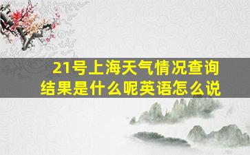 21号上海天气情况查询结果是什么呢英语怎么说