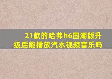 21款的哈弗h6国潮版升级后能播放汽水视频音乐吗