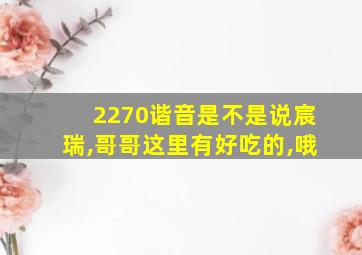 2270谐音是不是说宸瑞,哥哥这里有好吃的,哦