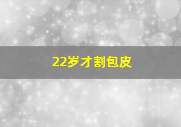 22岁才割包皮