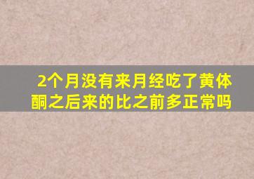 2个月没有来月经吃了黄体酮之后来的比之前多正常吗