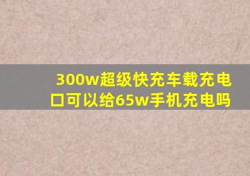 300w超级快充车载充电口可以给65w手机充电吗