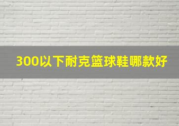 300以下耐克篮球鞋哪款好