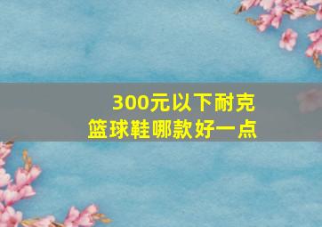 300元以下耐克篮球鞋哪款好一点