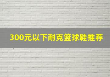 300元以下耐克篮球鞋推荐