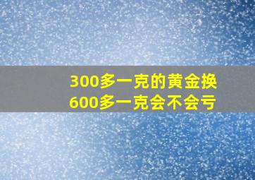 300多一克的黄金换600多一克会不会亏