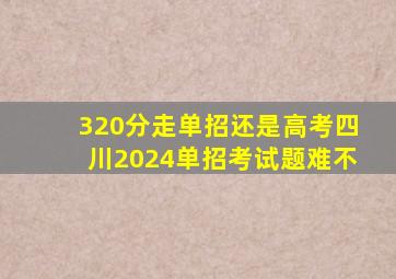 320分走单招还是高考四川2024单招考试题难不