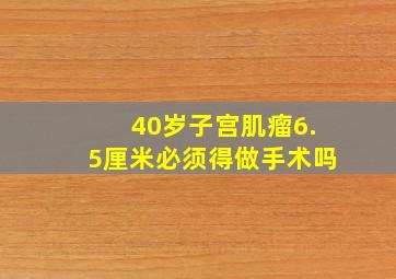 40岁子宫肌瘤6.5厘米必须得做手术吗