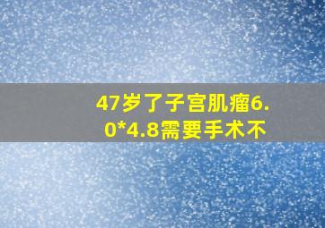 47岁了子宫肌瘤6.0*4.8需要手术不