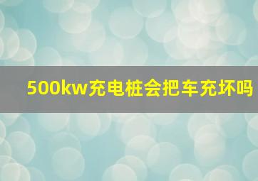 500kw充电桩会把车充坏吗