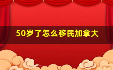 50岁了怎么移民加拿大