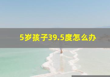 5岁孩子39.5度怎么办