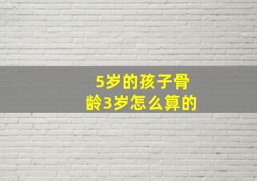 5岁的孩子骨龄3岁怎么算的