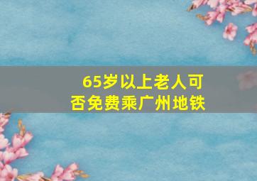 65岁以上老人可否免费乘广州地铁