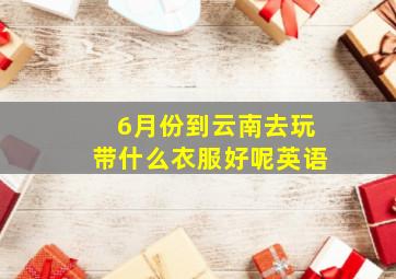 6月份到云南去玩带什么衣服好呢英语