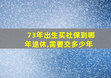 73年出生买社保到哪年退休,需要交多少年