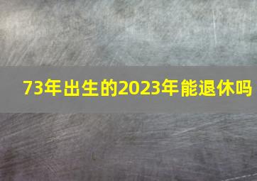 73年出生的2023年能退休吗