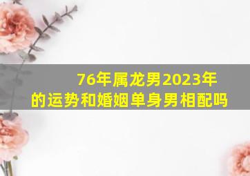 76年属龙男2023年的运势和婚姻单身男相配吗