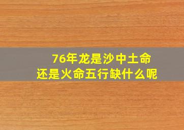 76年龙是沙中土命还是火命五行缺什么呢