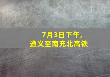 7月3日下午,遵义至南充北高铁