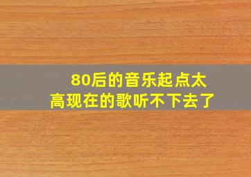 80后的音乐起点太高现在的歌听不下去了