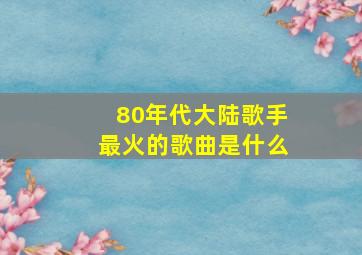 80年代大陆歌手最火的歌曲是什么