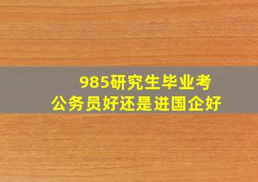 985研究生毕业考公务员好还是进国企好